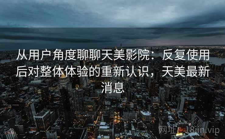 从用户角度聊聊天美影院：反复使用后对整体体验的重新认识，天美最新消息