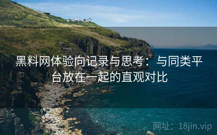黑料网体验向记录与思考：与同类平台放在一起的直观对比